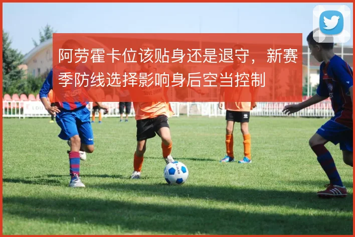 阿劳霍卡位该贴身还是退守,新赛季防线选择影响身后空当控制