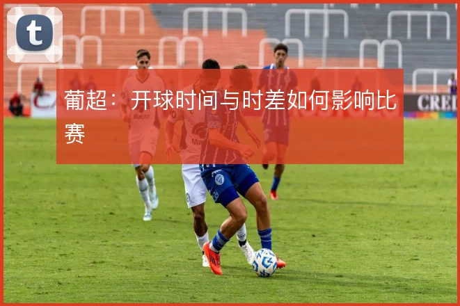葡超：开球时间与时差如何影响比赛