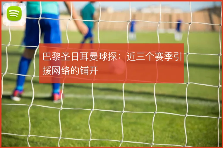 巴黎圣日耳曼球探：近三个赛季引援网络的铺开