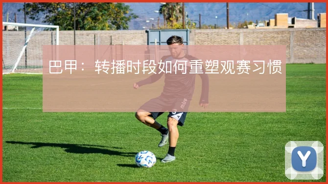 巴甲：转播时段如何重塑观赛习惯