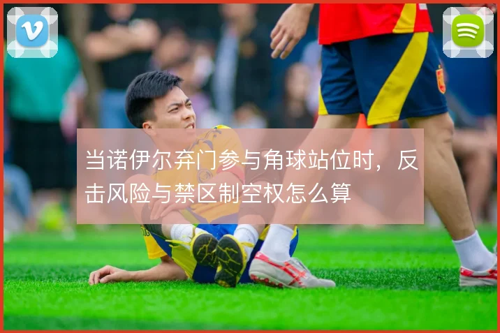 当诺伊尔弃门参与角球站位时，反击风险与禁区制空权怎么算