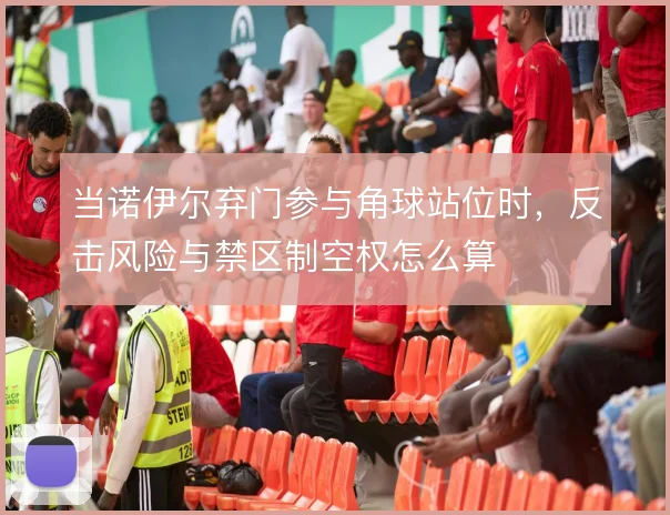当诺伊尔弃门参与角球站位时，反击风险与禁区制空权怎么算