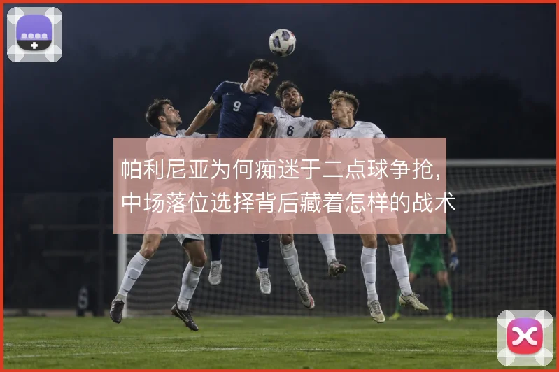 帕利尼亚为何痴迷于二点球争抢，中场落位选择背后藏着怎样的战术账