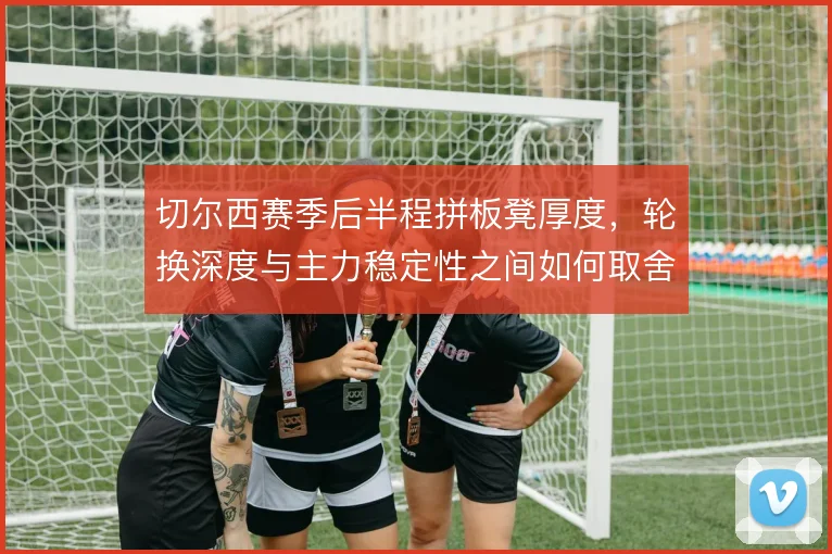 切尔西赛季后半程拼板凳厚度，轮换深度与主力稳定性之间如何取舍