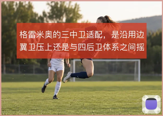 格雷米奥的三中卫适配,是沿用边翼卫压上还是与四后卫体系之间摇摆