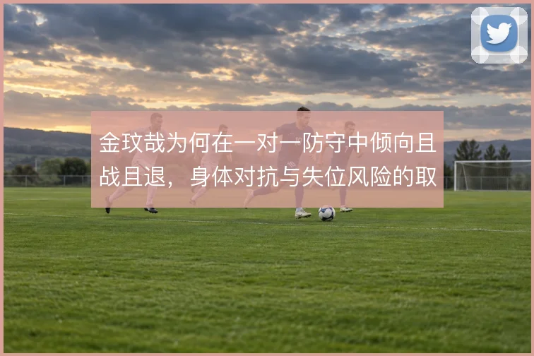 金玟哉为何在一对一防守中倾向且战且退,身体对抗与失位风险的取舍