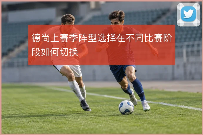 德尚上赛季阵型选择在不同比赛阶段如何切换