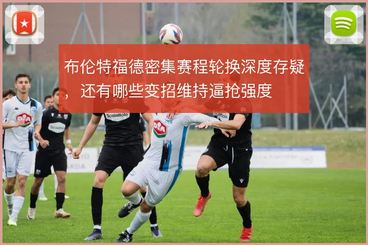 布伦特福德密集赛程轮换深度存疑,还有哪些变招维持逼抢强度