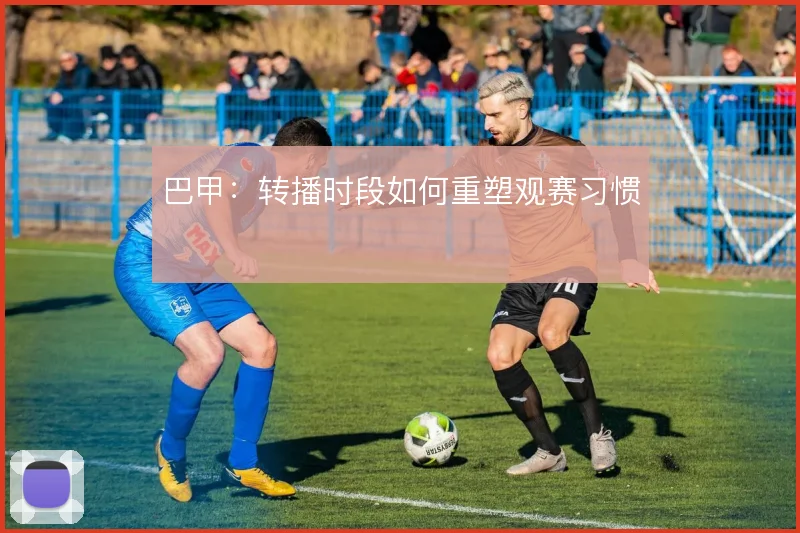 巴甲:转播时段如何重塑观赛习惯