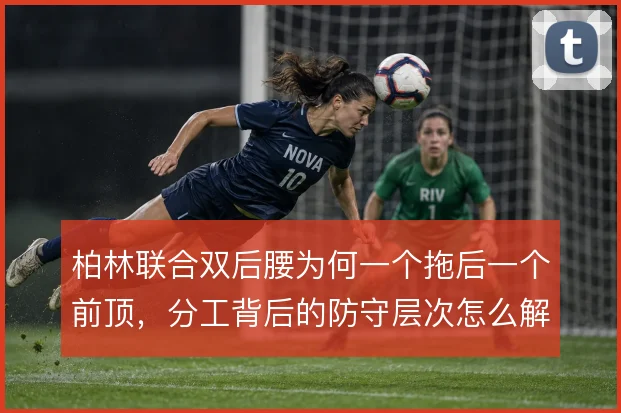 柏林联合双后腰为何一个拖后一个前顶，分工背后的防守层次怎么解