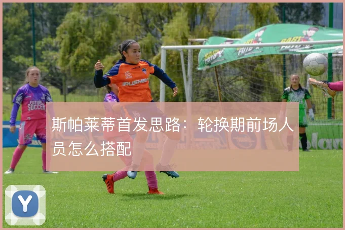 斯帕莱蒂首发思路：轮换期前场人员怎么搭配