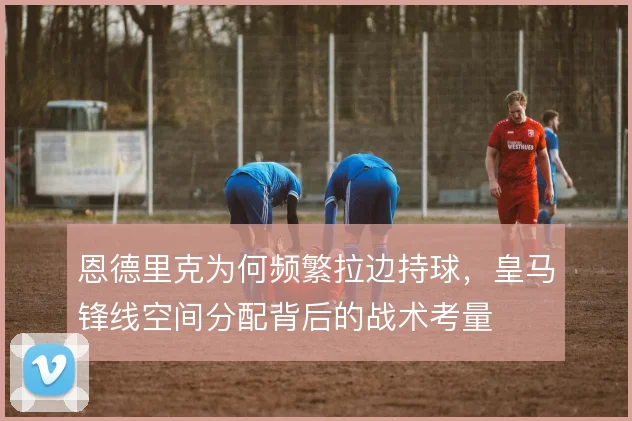恩德里克为何频繁拉边持球，皇马锋线空间分配背后的战术考量
