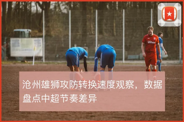 沧州雄狮攻防转换速度观察，数据盘点中超节奏差异