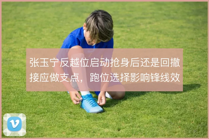 张玉宁反越位启动抢身后还是回撤接应做支点，跑位选择影响锋线效率