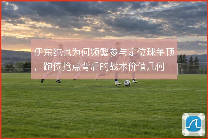 伊东纯也为何频繁参与定位球争顶,跑位抢点背后的战术价值几何
