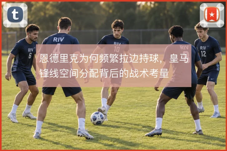 恩德里克为何频繁拉边持球，皇马锋线空间分配背后的战术考量