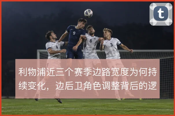 利物浦近三个赛季边路宽度为何持续变化，边后卫角色调整背后的逻辑
