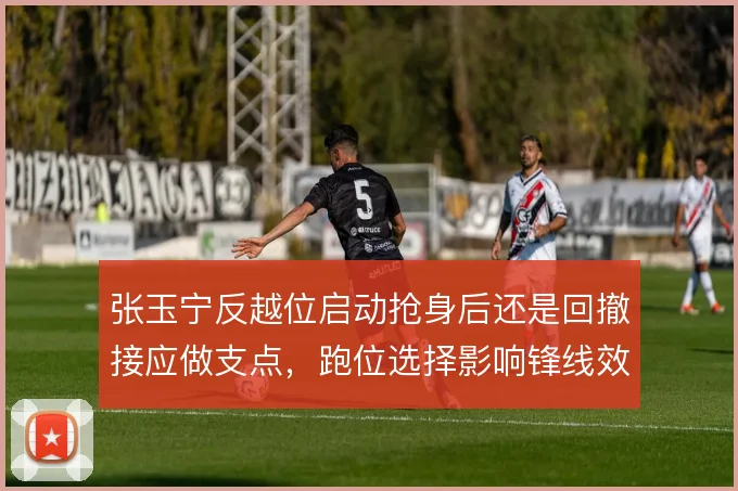 张玉宁反越位启动抢身后还是回撤接应做支点，跑位选择影响锋线效率